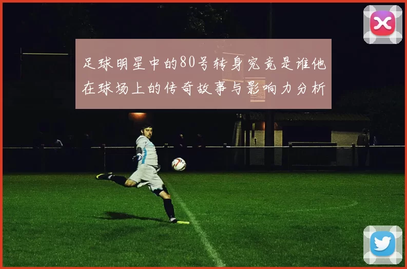 足球明星中的80号转身究竟是谁他在球场上的传奇故事与影响力分析