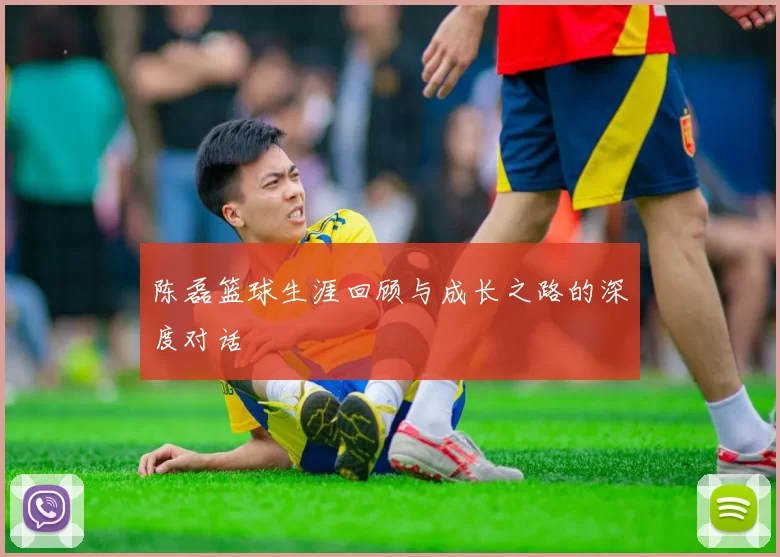 陈磊篮球生涯回顾与成长之路的深度对话