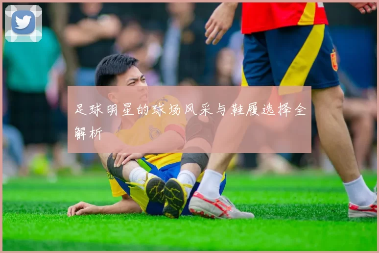 足球明星的球场风采与鞋履选择全解析