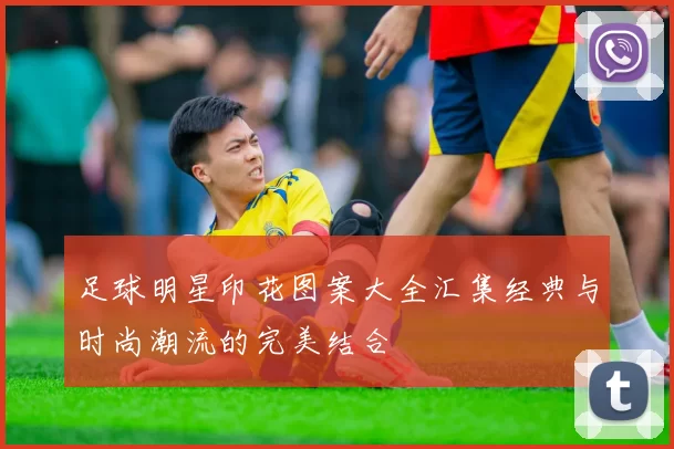 足球明星印花图案大全汇集经典与时尚潮流的完美结合