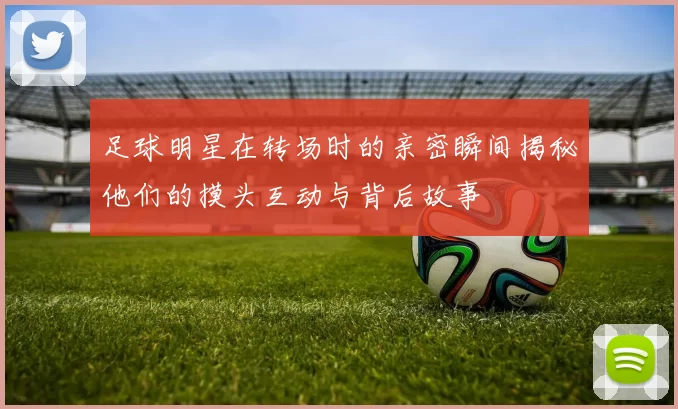 足球明星在转场时的亲密瞬间揭秘他们的摸头互动与背后故事