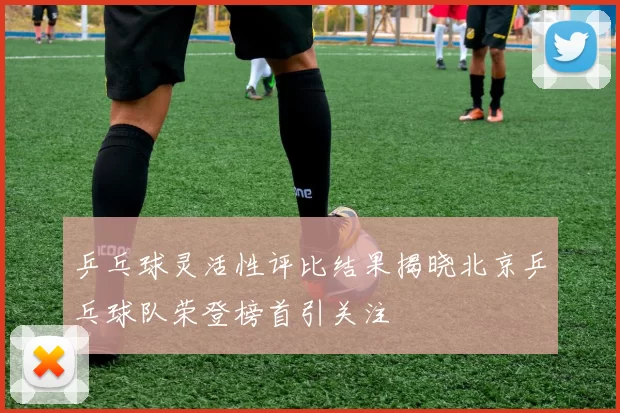 乒乓球灵活性评比结果揭晓北京乒乓球队荣登榜首引关注