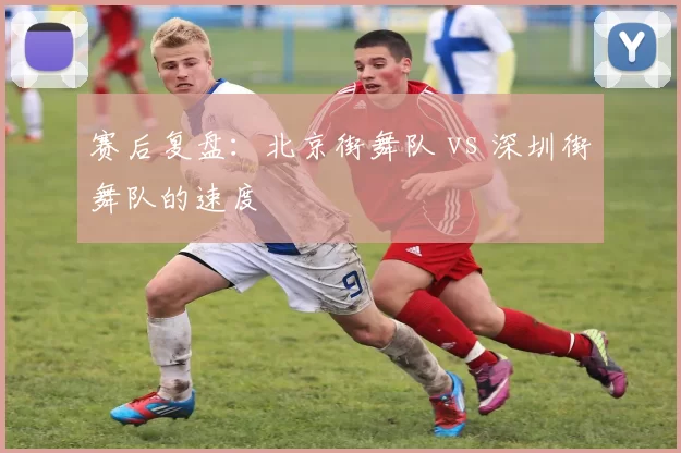 赛后复盘：北京街舞队 vs 深圳街舞队的速度