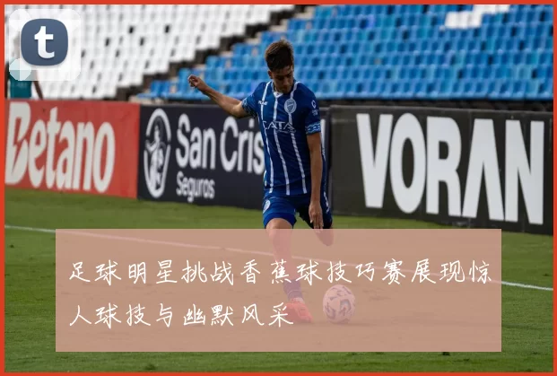 足球明星挑战香蕉球技巧赛展现惊人球技与幽默风采